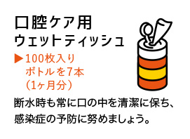 口腔ケア用ウェットティッシュ100枚入りボルトを7本（一か月分）断水時も常に口の中を清潔に保ち、感染症の予防に努めましょう。