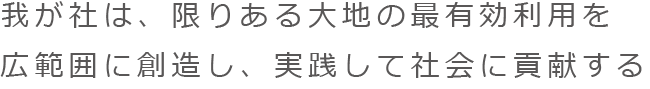 我が社は、限りある大地の最有効利用を広範囲に創造し、実践して社会に貢献する