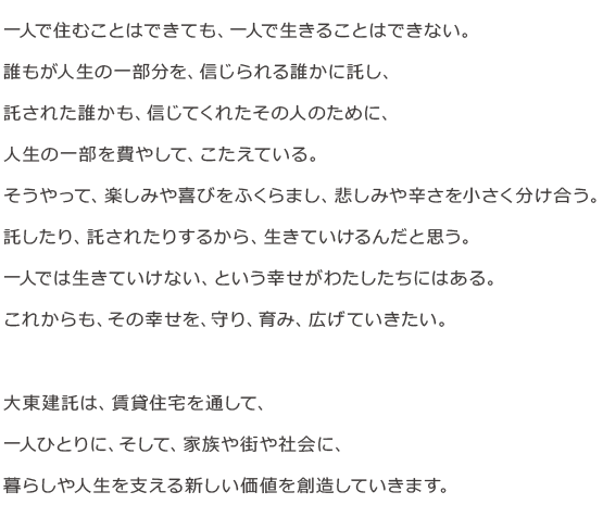はじめよう。新しい時代の建託を。一人で住むことはできても、一人で生きることはできない。誰もが生きるために、人生の一部分を、信じられる誰かに託している。託された誰かも、信じてくれたその人のために、人生の一部を費やして、こたえている。そうやって、楽しみや喜びをふくらまし、悲しみや辛さを小さく分け合う。託したり、託されたりするから、生きていける。一人で生きられないという幸せがある。わたしたちの仕事は、その幸せを、守り、育み、広げていくこと。一人ひとりの暮らしや人生を支える新たな事業を育てていこう。オーナー様、入居者様、地域社会、みんなの生き方が、広がっていくように。