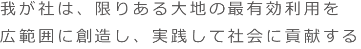 我が社は、限りある大地の最有効利用を広範囲に創造し、実践して社会に貢献する