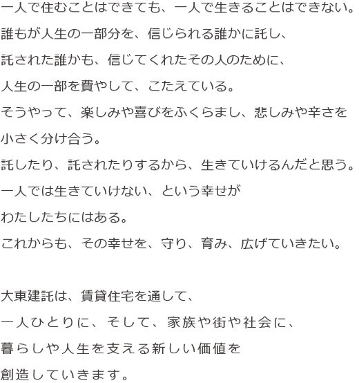 はじめよう。新しい時代の建託を。一人で住むことはできても、一人で生きることはできない。誰もが生きるために、人生の一部分を、信じられる誰かに託している。託された誰かも、信じてくれたその人のために、人生の一部を費やして、こたえている。そうやって、楽しみや喜びをふくらまし、悲しみや辛さを小さく分け合う。託したり、託されたりするから、生きていける。一人で生きられないという幸せがある。わたしたちの仕事は、その幸せを、守り、育み、広げていくこと。一人ひとりの暮らしや人生を支える新たな事業を育てていこう。オーナー様、入居者様、地域社会、みんなの生き方が、広がっていくように。