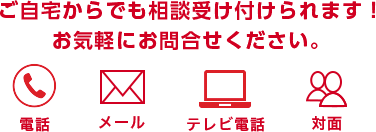 ご自宅からでも相談受け付けられます！お気軽にお問合せください。 電話 メール テレビ電話 対面