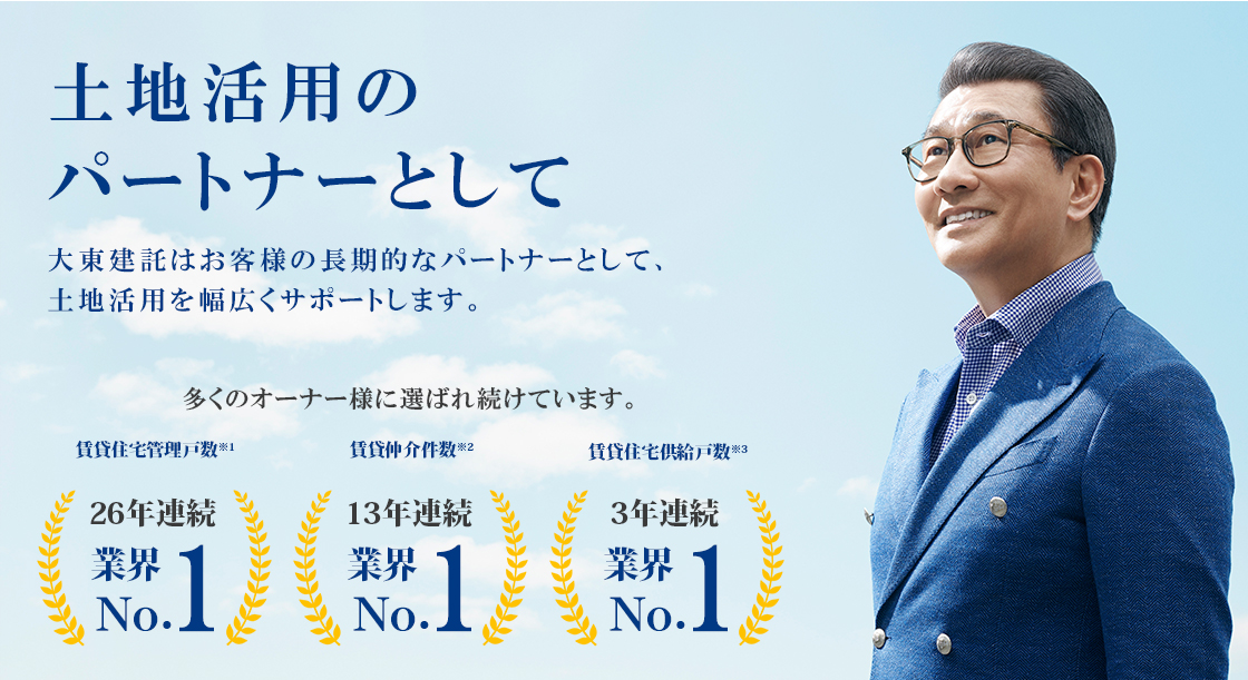 土地活用のパートナーとして 大東建託はお客様の長期的なパートナーとして、土地活用を幅広くサポートします。 多くのオーナー様に選ばれ続けています。 賃貸住宅管理戸数※1 24年連続 業界No.1 賃貸仲介件数※2 10年連続 業界No.1 住宅供給戸数※3（マンションを除く） 11年連続 業界No.1