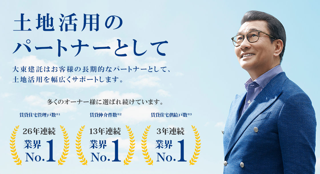 土地活用のパートナーとして 大東建託はお客様の長期的なパートナーとして、土地活用を幅広くサポートします。 多くのオーナー様に選ばれ続けています。 賃貸住宅管理戸数※1 24年連続 業界No.1 賃貸仲介件数※2 10年連続 業界No.1 住宅供給戸数※3（マンションを除く） 11年連続 業界No.1