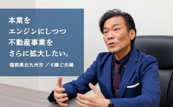 本業をエンジンにしつつ不動産事業をさらに拡大したい。福岡県北九州市 ／ K様ご夫婦