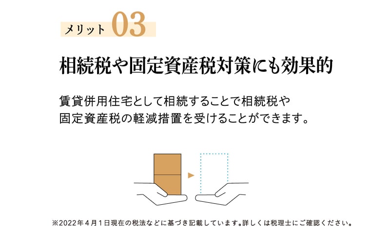 メリット03 相続税や固定資産税対策にも効果的 賃貸併用住宅として相続することで、相続税や固定資産税の軽減措置を受けることができます。※2022年4月1日現在の税法などに基づき記載しています。詳しくは税理士にご確認ください。