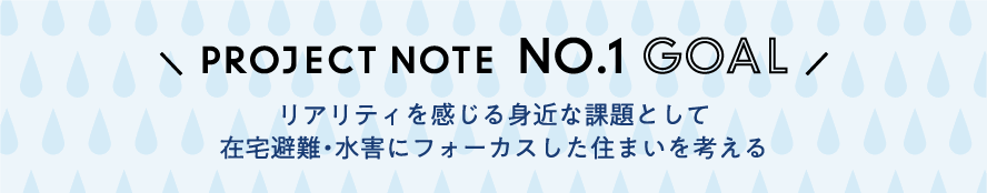 PROJECT NOTE  NO.1 GOAL「リアリティを感じる身近な課題として在宅避難・水害にフォーカスした住まいを考える」