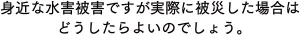 身近な水害被害ですが実際に被災した場合はどうしたらよいのでしょう