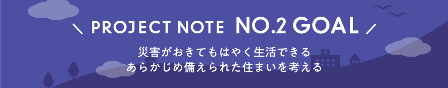 PROJECT NOTE  NO.2 GOAL「災害がおきてもはやく生活できるあらかじめ備えられた住まいを考える」