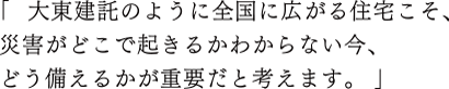 「  大東建託のように全国に広がる住宅こそ、災害がどこで起きるかわからない今、どう備えるかが重要だと考えます。  」