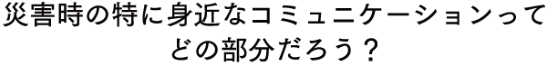 災害時特に身近なコミュニケーションってどの部分だろう？