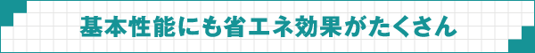 基本性能にも省エネ効果がたくさん