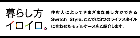 暮らし方イロイロ　住む人によってさまざまな暮し方ができるSwitch Style。ここでは3つのライフスタイルに合わせたモデルケースをご紹介します。