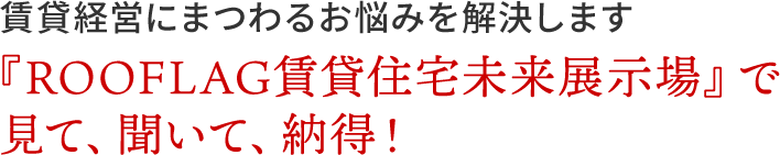 賃貸経営にまつわるお悩みを解決します|『ROOFLAG賃貸住宅未来展示場』で見て、聞いて、納得！