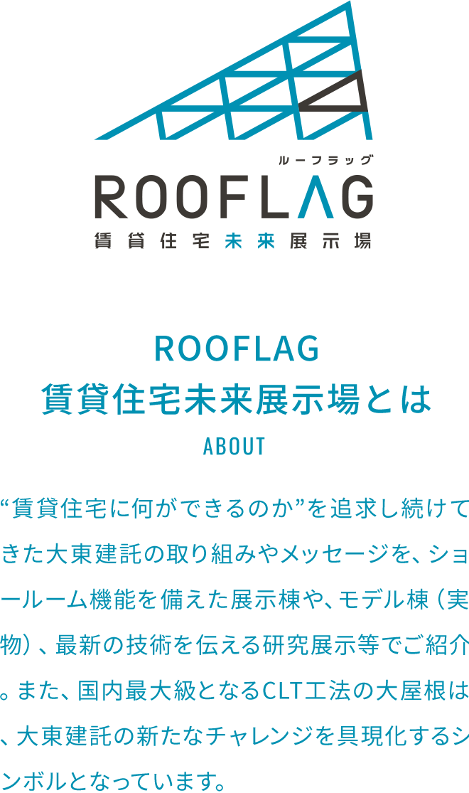 ROOFLAG賃貸住宅未来展示場とは“賃貸住宅に何ができるのか”を追求し続けてきた大東建託の取り組みやメッセージを、ショールーム機能を備えた展示棟や、モデル棟（実物）、最新の技術を伝える研究展示等でご紹介。また、国内最大級となるCLT工法の大屋根は、大東建託の新たなチャレンジを具現化するシンボルとなっています。