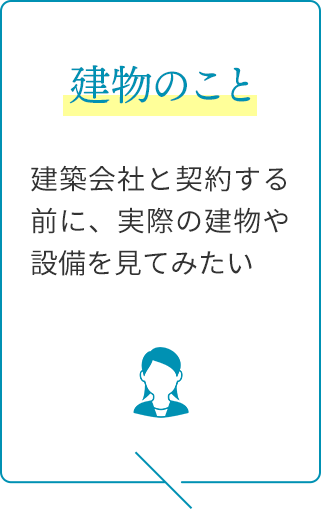 建物のこと：建築会社と契約する前に、実際の建物や設備を見てみたい