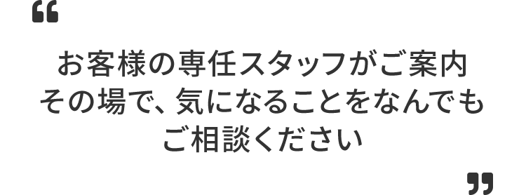 お客様の専任スタッフがご案内その場で、気になることをなんでもご相談ください