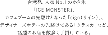 台湾発、人気No.1のかき氷「ICE MONSTER」、カフェブームの先駆けとなった「sign（サイン）」、デザイナーズホテルの先駆けである「クラスカ」など、話題のお店を数多く手掛けている。