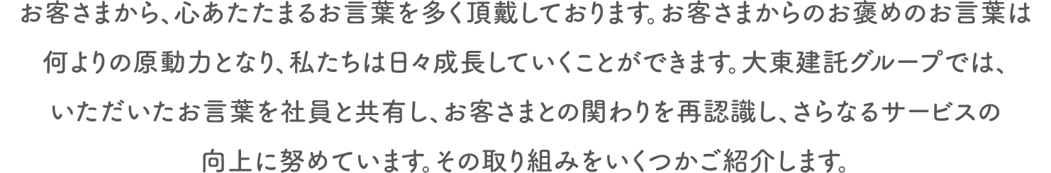 お客さまから、心あたたまるお言葉を多く頂戴しております。お客さまからのお褒めのお言葉は何よりの原動力となり、私たちは日々成長していくことができます。大東建託グループでは、いただいたお言葉を社員と共有し、お客さまとの関わりを再認識し、さらなるサービスの向上に努めています。その取り組みをいくつかご紹介します。