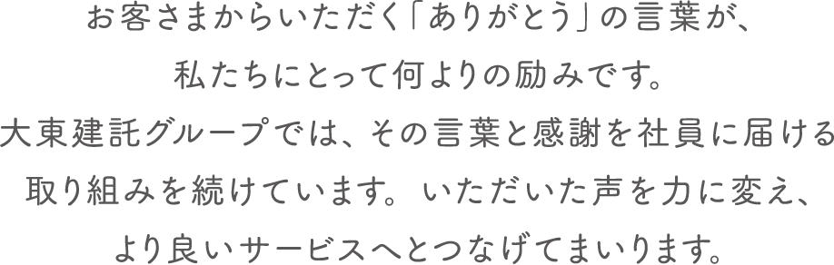 お客さまからいただく「ありがとう」の言葉が、 私たちにとって何よりの励みです。大東建託グループでは、その言葉と感謝を社員に届ける取り組みを続けています。いただいた声を力に変え、より良いサービスへとつなげてまいります。