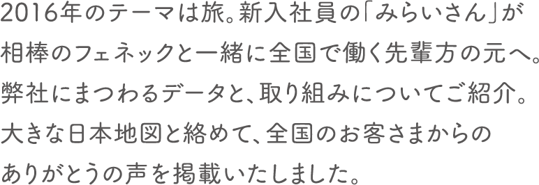 2016年のテーマは旅。新入社員の「みらいさん」が相棒のフェネックと一緒に全国で働く先輩方の元へ。弊社にまつわるデータと、取り組みについてご紹介。大きな日本地図と絡めて、全国のお客さまからのありがとうの声を掲載いたしました。