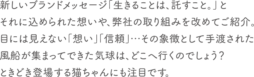 新しいブランドメッセージ「生きることは、託すこと。」とそれに込められた想いや、弊社の取り組みを改めてご紹介。目には見えない「想い」「信頼」…その象徴として手渡された風船が集まってできた気球は、どこへ行くのでしょう？ときどき登場する猫ちゃんにも注目です。