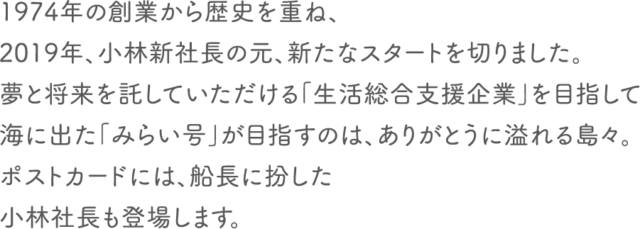 1974年の創業から歴史を重ね、2019年、小林新社長の元、新たなスタートを切りました。夢と将来を託していただける「生活総合支援企業」を目指して海に出た「みらい号」が目指すのは、ありがとうに溢れる島々。ポストカードには、船長に扮した小林社長も登場します。