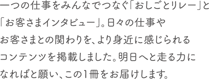 一つの仕事をみんなでつなぐ「おしごとリレー」と「お客さまインタビュー」。日々の仕事やお客さまとの関わりを、より身近に感じられるコンテンツを掲載しました。明日へと走る力になればと願い、この1冊をお届けします。