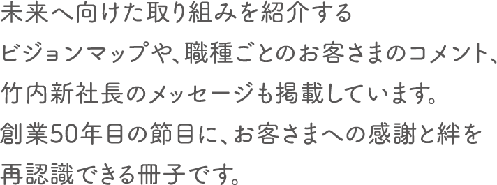 未来へ向けた取り組みを紹介するビジョンマップや、職種ごとのお客さまのコメント、竹内新社長のメッセージも掲載しています。創業50年目の節目に、お客さまへの感謝と絆を再認識できる冊子です。