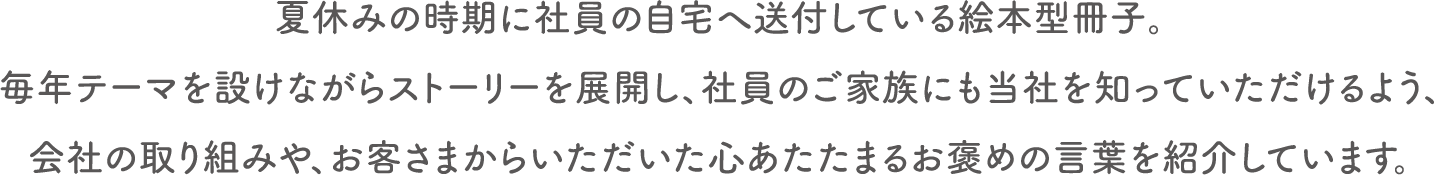 夏休みの時期に社員の自宅へ送付している絵本型冊子。毎年テーマを設けながらストーリーを展開し、社員のご家族にも当社を知っていただけるよう、会社の取り組みや、お客さまからいただいた心あたたまるお褒めの言葉を紹介しています。