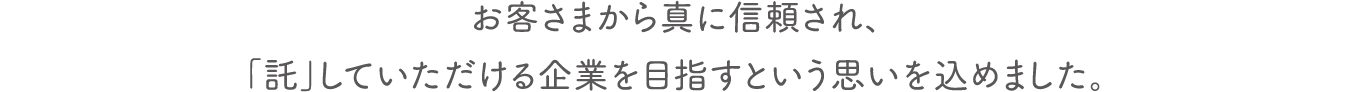 お客さまから真に信頼され、「託」していただける企業を目指すという思いを込めました。