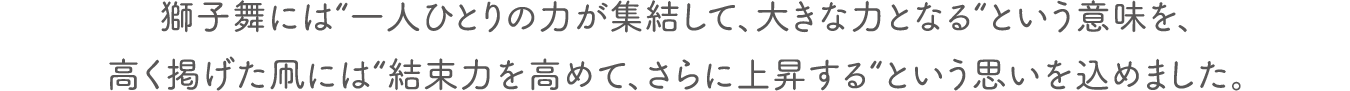 獅子舞には“一人ひとりの力が集結して、大きな力となる“という意味を、高く掲げた凧には“結束力を高めて、さらに上昇する“という思いを込めました。