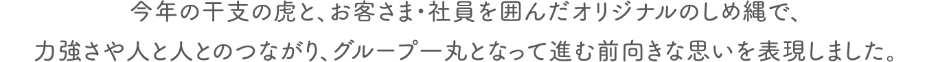 今年の干支の虎と、お客さま・社員を囲んだオリジナルのしめ縄で、力強さや人と人とのつながり、グループ一丸となって進む前向きな思いを表現しました。