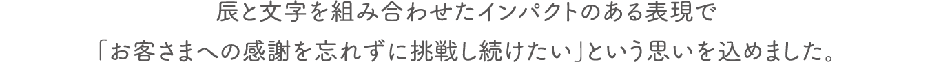 辰と文字を組み合わせたインパクトのある表現で「お客さまへの感謝を忘れずに挑戦し続けたい」という思いを込めました。