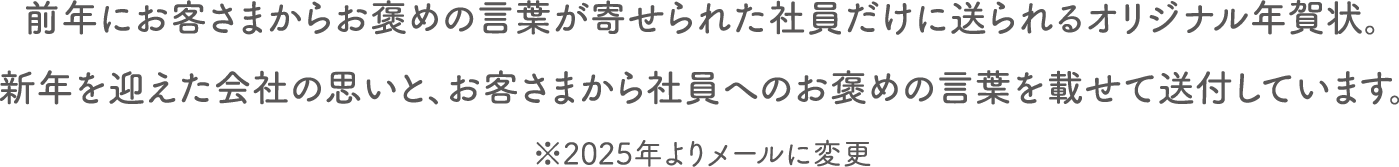 前年にお客さまからお褒めの言葉が寄せられた社員だけに送られるオリジナル年賀状。新年を迎えた会社の思いと、お客さまから社員へのお褒めの言葉を載せて自宅へ送付しています。