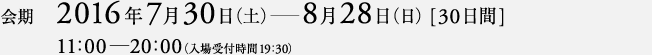 会期 2016年7月30日（土）―8月28日（日）[30日間]　11:00―20:00（入場受付時間19:30）