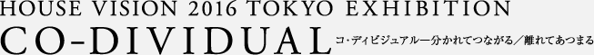 HOUSE VISION 2016 TOKYO EXHIBITION CO-DIVIDUAL コ・ディビジュアル―分かれてつながる／離れてあつまる