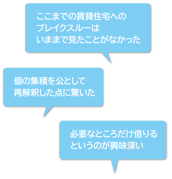 「ここまでの賃貸住宅へのブレイクスルーはいままで見たことがなかった」「個の集積を公として再解釈した点に驚いた」「必要なところだけ借りるというのが興味深い」