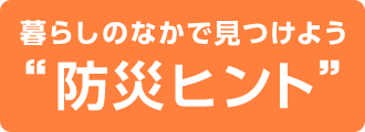 暮らしのなかで見つけよう”防災ヒント”