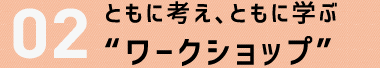 ２．共に考え共に学ぶ“ワークショップ”