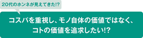 20代のホンネが見えてきた！？ コスパを重視し、モノ自体の価値ではなく、コトの価値を追求したい！？