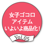 Vol.05 女子ゴコロアイテムいよいよ商品化！