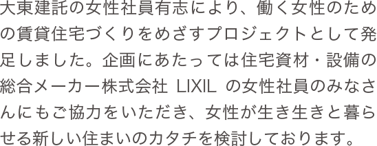 大東建託の女性社員有志により、働く女性のための賃貸住宅づくりをめざすプロジェクトとして発足しました。企画にあたっては住宅資材・設備の総合メーカー株式会社LIXILの女性社員のみなさんにもご協力をいただき、女性が生き生きと暮らせる新しい住まいのカタチを検討しております。