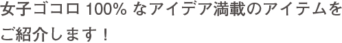 女子ゴコロ100%なアイデア満載のアイテムをご紹介します！