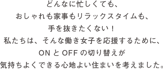 どんなに忙しくても、おしゃれも家事もリラックスタイムも、手を抜きたくない！私たちは、そんな働き女子を応援するために、ONとOFFの切り替えが気持ちよくできる心地よい住まいを考えました。