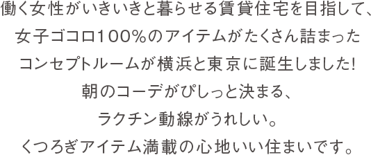 働く女性がいきいきと暮らせる賃貸住宅を目指して、女子ゴコロ100%のアイテムがたくさん詰まったコンセプトルームが横浜と東京に誕生しました！朝のコーデがぴしっと決まる、ラクチン動線がうれしい。くつろぎアイテム満載の心地いい住まいです。