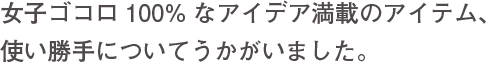 女子ゴコロ100%なアイデア満載のアイテム、使い勝手についてうかがいました。