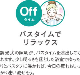 バスタイムでリラックス 調光式の照明が、バスタイムを演出してくれます。少し明るさを落とした浴室でゆったりとバスタブにつかれば、今日の疲れもしっかりリセット。