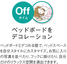 ベッドボードをデコレーション ベッドボードとデコれる壁で、デッドスペースを自分スタイルにカスタマイズ。お気に入りの写真を並べたり、フックに掛けたり、自分だけのリラックス空間を演出出来ます。