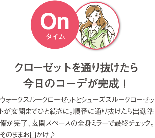 クローゼットを通り抜けたら今日のコーデが完成！ ウォークスルークローゼットとシューズスルークローゼットが玄関までひと続きに。ふたつのクローゼットの中から今日のコーデを選んだら、玄関スペースの全身ミラーで最終チェック。そのまま出勤、そのままお出かけ♪